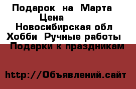 Подарок  на8 Марта › Цена ­ 550 - Новосибирская обл. Хобби. Ручные работы » Подарки к праздникам   